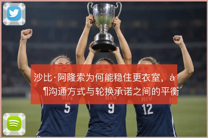 沙比·阿隆索为何能稳住更衣室,其沟通方式与轮换承诺之间的平衡