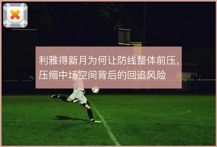 利雅得新月为何让防线整体前压,压缩中场空间背后的回追风险