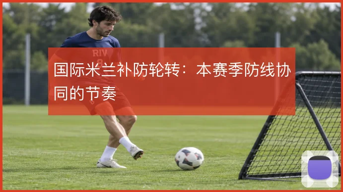 国际米兰补防轮转:本赛季防线协同的节奏