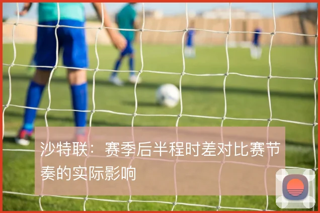 沙特联:赛季后半程时差对比赛节奏的实际影响
