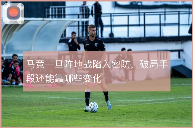 马竞一旦阵地战陷入密防，破局手段还能靠哪些变化