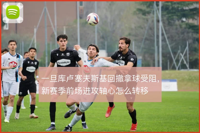 一旦库卢塞夫斯基回撤拿球受阻，新赛季前场进攻轴心怎么转移