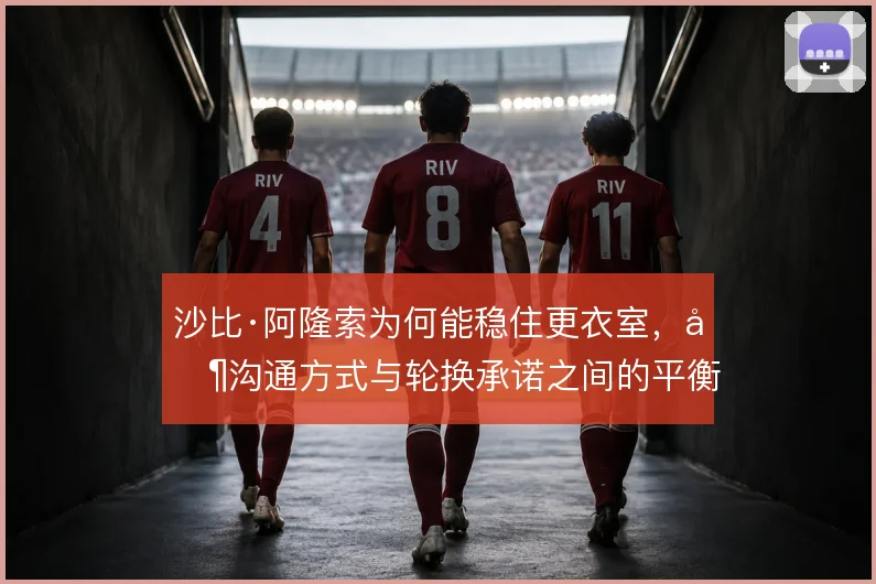 沙比·阿隆索为何能稳住更衣室,其沟通方式与轮换承诺之间的平衡