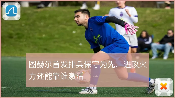 图赫尔首发排兵保守为先,进攻火力还能靠谁激活