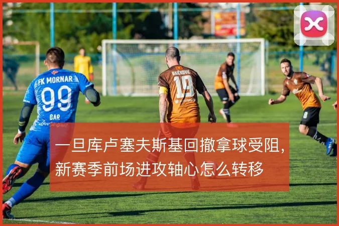 一旦库卢塞夫斯基回撤拿球受阻，新赛季前场进攻轴心怎么转移
